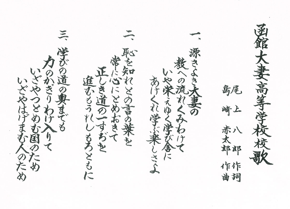 函館大妻高等学校校歌 尾上八郎作詞 島崎赤太郎作曲 一、源きよき大妻の教への流れくみわけていや栄えゆく学び舎にあけくれ学ぶ楽しさよ 二、恥を知れとの言の葉を常に心にとめおきて正しき道の一すぢを進むもうれしもろともに 三、学びの道の奥までも力のかぎりわけ入りていざやつとめむ国のためいざやはげまむ人のため